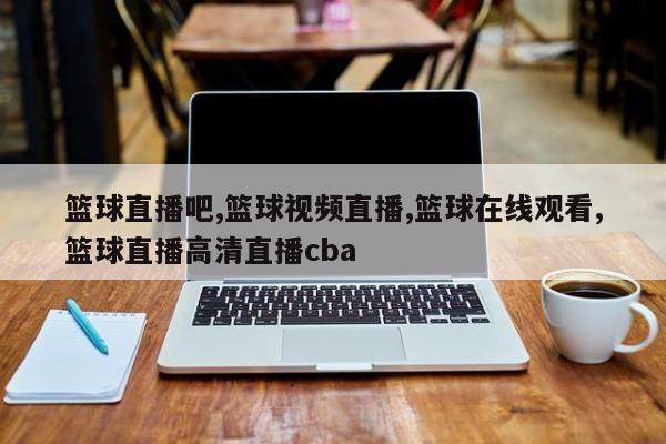 篮球直播吧,篮球视频直播,篮球在线观看,篮球直播高清直播cba